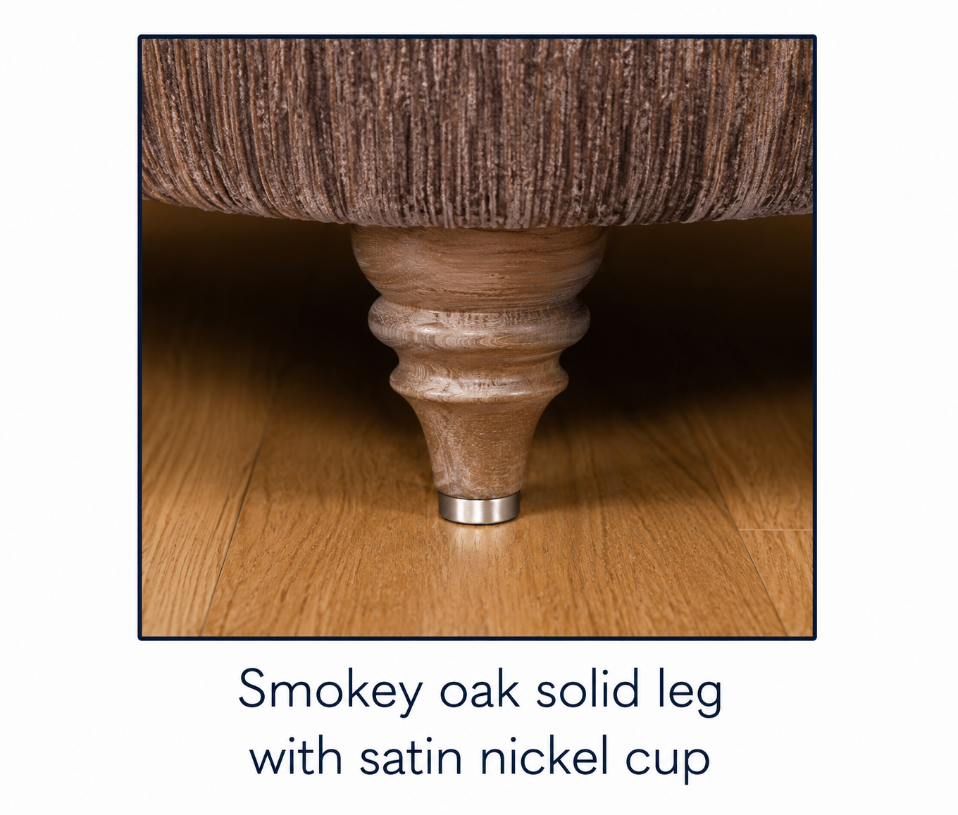 Smokey Oak solid leg with satin nickel cup 
